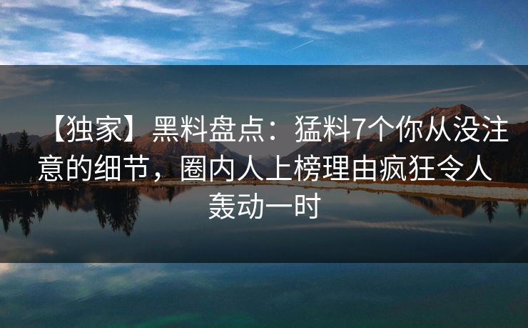 【独家】黑料盘点：猛料7个你从没注意的细节，圈内人上榜理由疯狂令人轰动一时