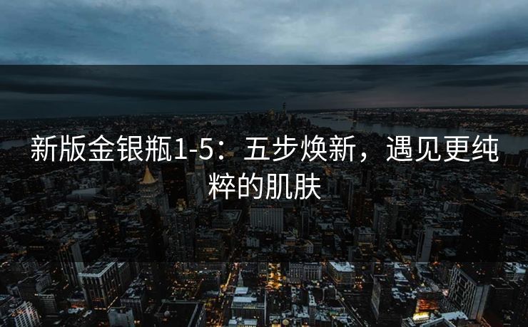 新版金银瓶1-5：五步焕新，遇见更纯粹的肌肤