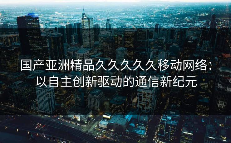 国产亚洲精品久久久久久移动网络：以自主创新驱动的通信新纪元