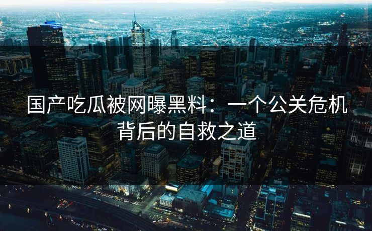 国产吃瓜被网曝黑料：一个公关危机背后的自救之道