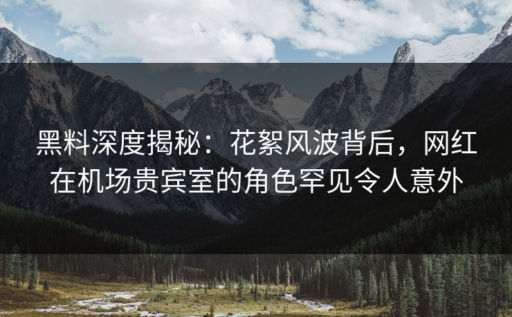 黑料深度揭秘：花絮风波背后，网红在机场贵宾室的角色罕见令人意外