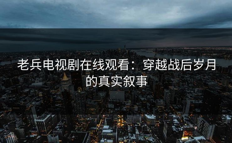 老兵电视剧在线观看:穿越战后岁月的真实叙事 老兵电视剧在线观看:穿越战后岁月的真实叙事