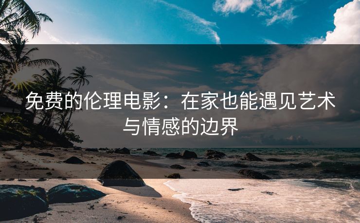 免费的伦理电影：在家也能遇见艺术与情感的边界