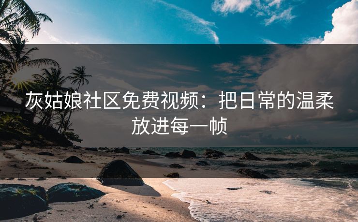 灰姑娘社区免费视频：把日常的温柔放进每一帧