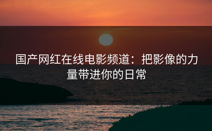 国产网红在线电影频道：把影像的力量带进你的日常