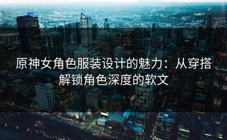 原神女角色服装设计的魅力：从穿搭解锁角色深度的软文