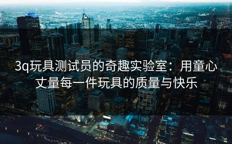 3q玩具测试员的奇趣实验室:用童心丈量每一件玩具的质量与快乐 3q玩具测试员的奇趣实验室:用童心丈量每一件玩具的质量与快乐