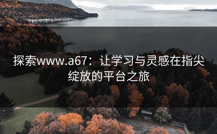 探索www.a67：让学习与灵感在指尖绽放的平台之旅