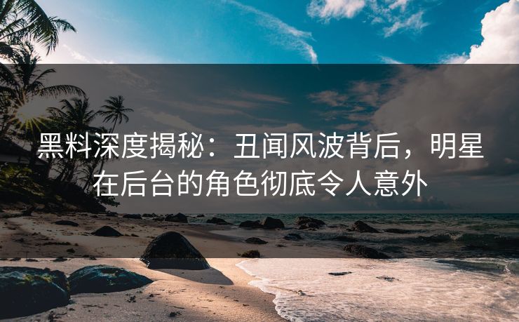 黑料深度揭秘：丑闻风波背后，明星在后台的角色彻底令人意外