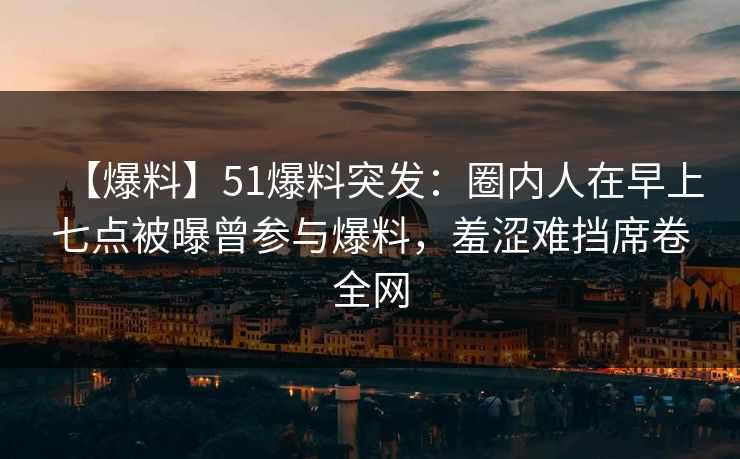 【爆料】51爆料突发：圈内人在早上七点被曝曾参与爆料，羞涩难挡席卷全网