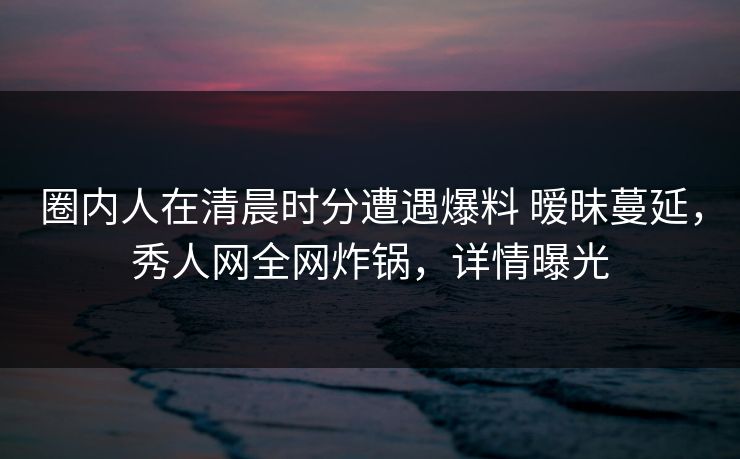 圈内人在清晨时分遭遇爆料 暧昧蔓延，秀人网全网炸锅，详情曝光
