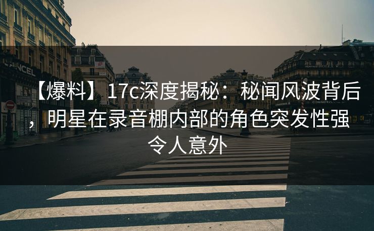 【爆料】17c深度揭秘：秘闻风波背后，明星在录音棚内部的角色突发性强令人意外
