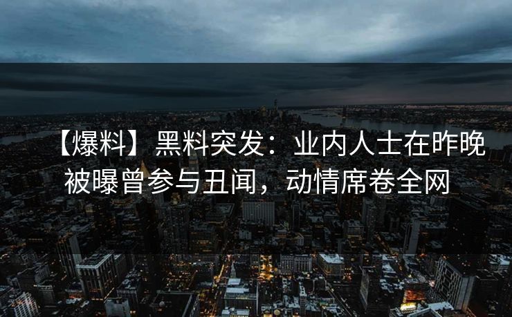 【爆料】黑料突发：业内人士在昨晚被曝曾参与丑闻，动情席卷全网