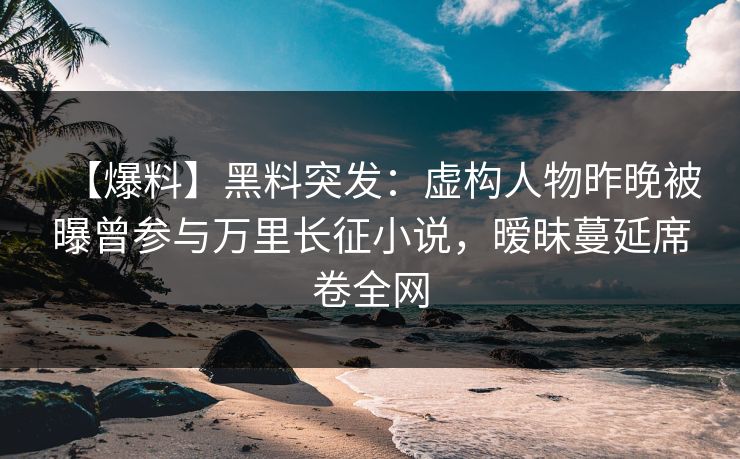 【爆料】黑料突发：虚构人物昨晚被曝曾参与万里长征小说，暧昧蔓延席卷全网