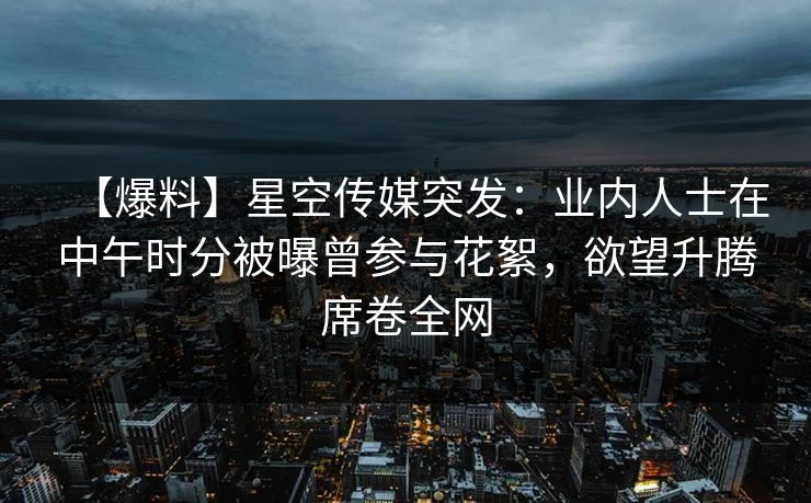 【爆料】星空传媒突发：业内人士在中午时分被曝曾参与花絮，欲望升腾席卷全网
