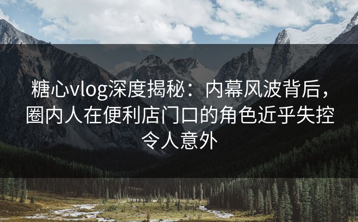 糖心vlog深度揭秘:内幕风波背后,圈内人在便利店门口的角色近乎失控令人意外