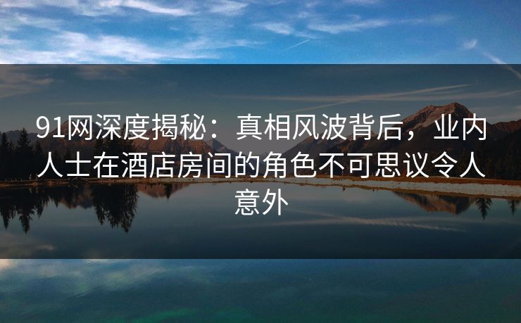 91网深度揭秘：真相风波背后，业内人士在酒店房间的角色不可思议令人意外