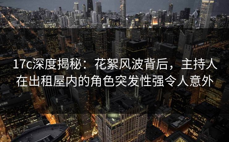 17c深度揭秘：花絮风波背后，主持人在出租屋内的角色突发性强令人意外