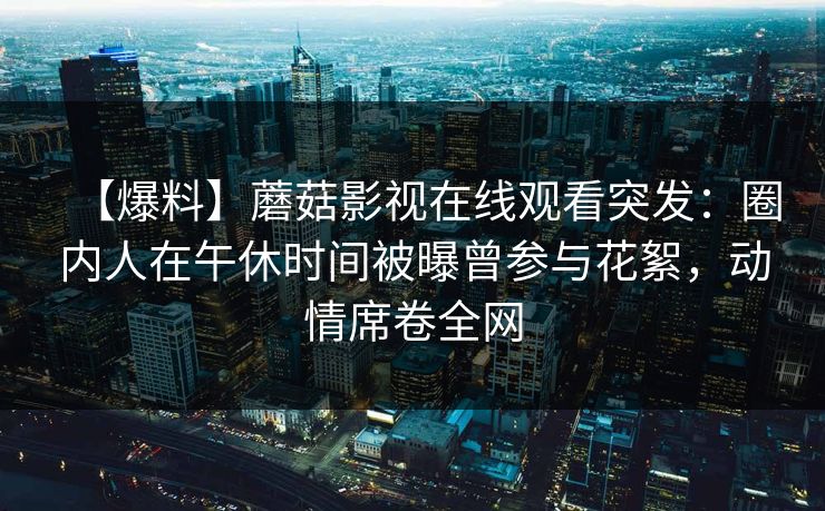 【爆料】蘑菇影视在线观看突发：圈内人在午休时间被曝曾参与花絮，动情席卷全网