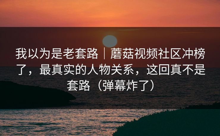我以为是老套路｜蘑菇视频社区冲榜了，最真实的人物关系，这回真不是套路（弹幕炸了）