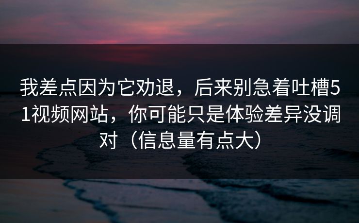 我差点因为它劝退，后来别急着吐槽51视频网站，你可能只是体验差异没调对（信息量有点大）