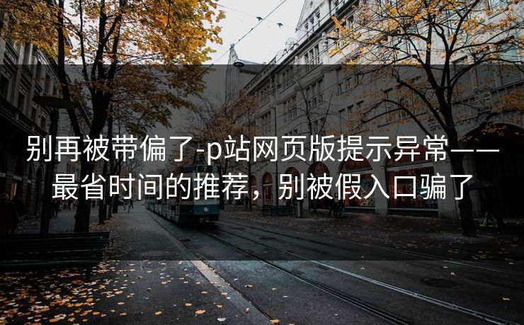 别再被带偏了-p站网页版提示异常——最省时间的推荐,别被假入口骗了
