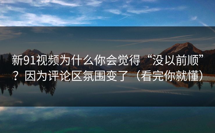 新91视频为什么你会觉得“没以前顺”?因为评论区氛围变了(看完你就懂)
