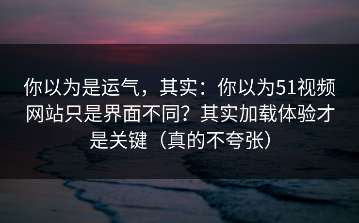 你以为是运气,其实:你以为51视频网站只是界面不同?其实加载体验才是关键(真的不夸张)