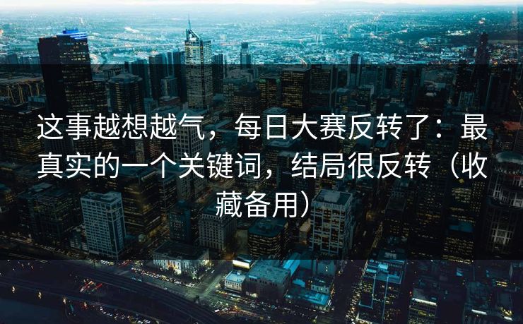 这事越想越气,每日大赛反转了:最真实的一个关键词,结局很反转(收藏备用)