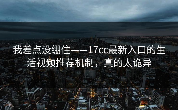 我差点没绷住——17cc最新入口的生活视频推荐机制,真的太诡异