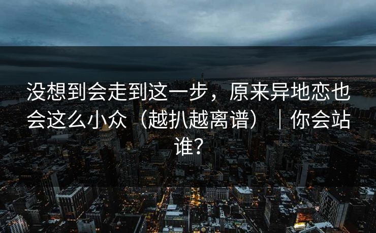 没想到会走到这一步,原来异地恋也会这么小众(越扒越离谱)|你会站谁?