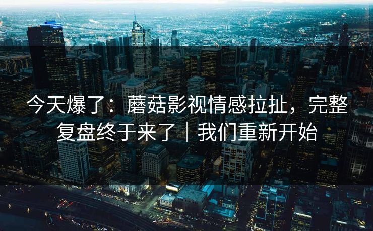 今天爆了:蘑菇影视情感拉扯,完整复盘终于来了|我们重新开始