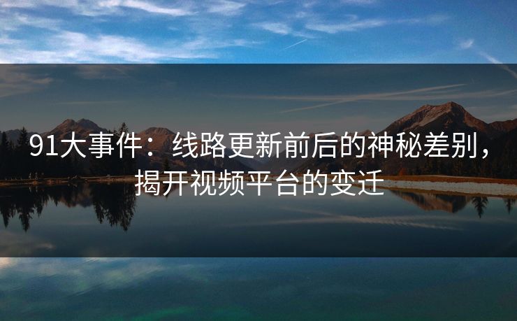 91大事件：线路更新前后的神秘差别，揭开视频平台的变迁