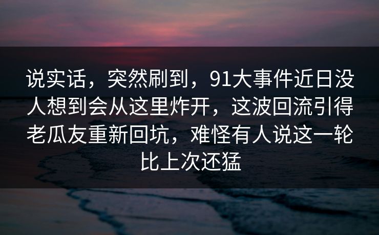 说实话，突然刷到，91大事件近日没人想到会从这里炸开，这波回流引得老瓜友重新回坑，难怪有人说这一轮比上次还猛