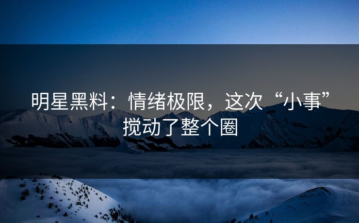 明星黑料：情绪极限，这次“小事”搅动了整个圈