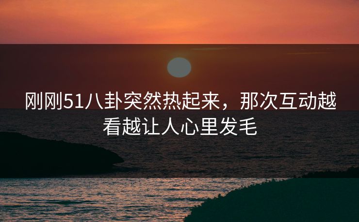 刚刚51八卦突然热起来，那次互动越看越让人心里发毛